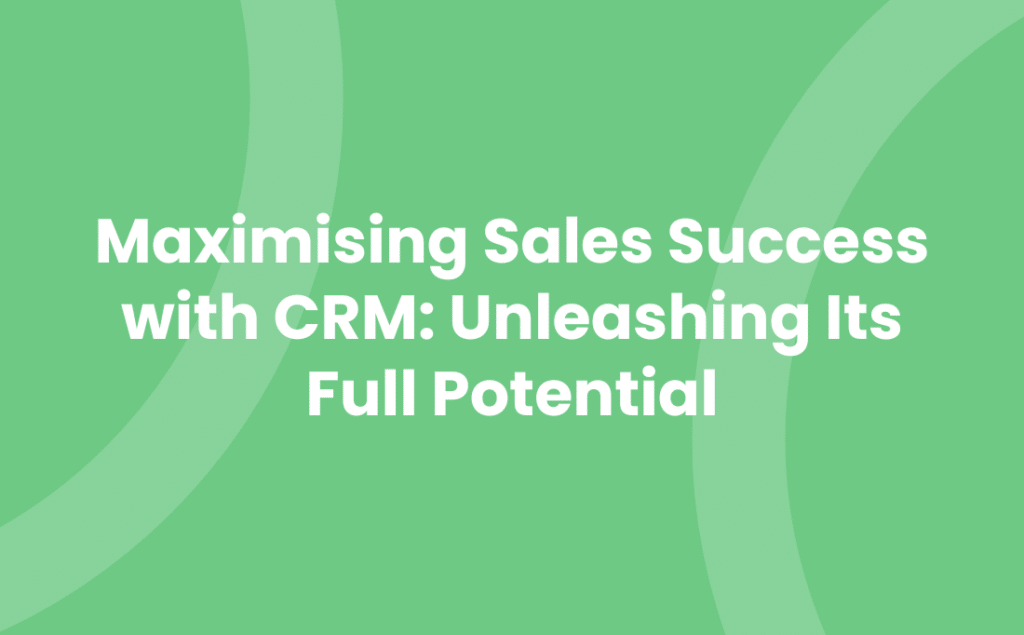 Maximising Sales Success with CRM Unleashing Its Full Potential
